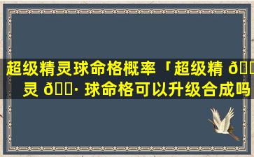 超级精灵球命格概率「超级精 🌹 灵 🕷 球命格可以升级合成吗」